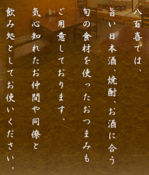 八百喜では、旨い日本酒、焼酎、お酒に合う旬の食材を使ったおつまみもご用意しております。気心知れたお仲間や同僚と飲み処としてお使いください。