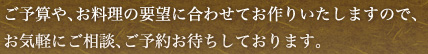 ご予算や、お料理の要望に合わせてお作りいたしますので、お気軽にご相談、ご予約お待ちしております。