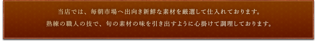 当店では、毎朝市場へ出向き新鮮な素材を厳選して仕入れております。熟練の職人の技で、旬の素材の味を最大限に引き出すように心掛けて調理しております。