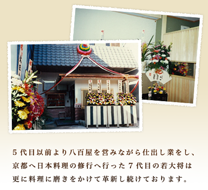 5代目以前より八百屋を営みながら仕出し業をし、京都へ日本料理の修行へ行った7代目の若大将は更に料理に磨きをかけて革新し続けております。