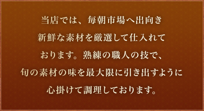 当店では、毎朝市場へ出向き新鮮な素材を厳選して仕入れております。熟練の職人の技で、旬の素材の味を最大限に引き出すように心掛けて調理しております。