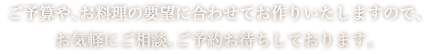 ご予算や、お料理の要望に合わせてお作りいたしますので、お気軽にご相談、ご予約お待ちしております。