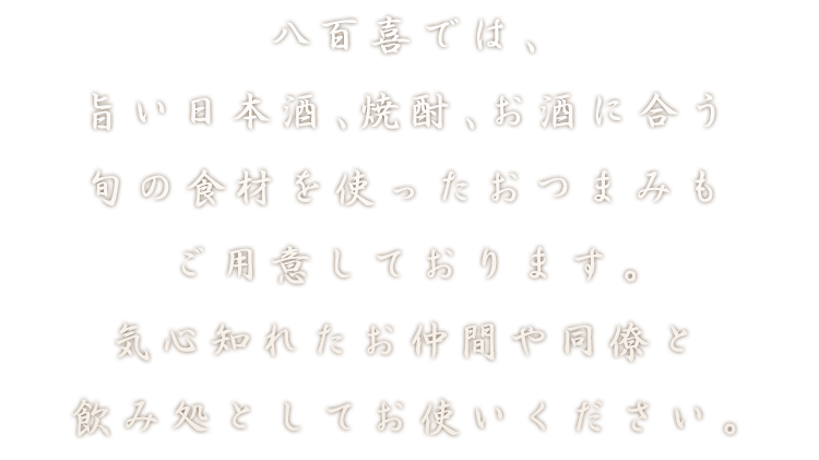 八百喜では、旨い日本酒、焼酎、お酒に合う旬の食材を使ったおつまみもご用意しております。気心知れたお仲間や同僚と飲み処としてお使いください。
